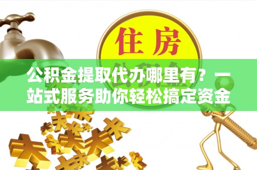 普安公积金提取代办哪里有？一站式服务助你轻松搞定资金难题
