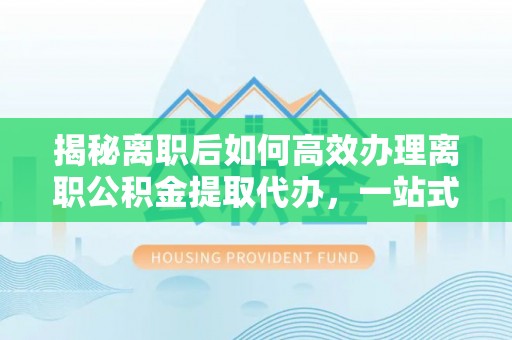 普安揭秘离职后如何高效办理离职公积金提取代办，一站式服务全解析