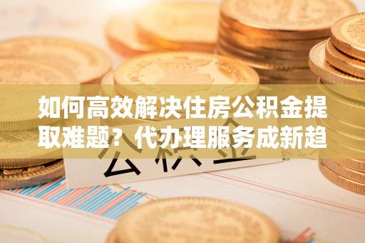 普安如何高效解决住房公积金提取难题？代办理服务成新趋势