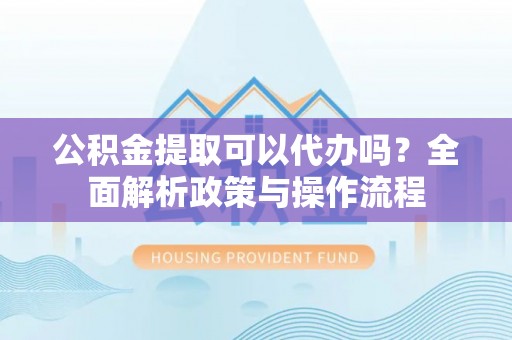 普安公积金提取可以代办吗？全面解析政策与操作流程