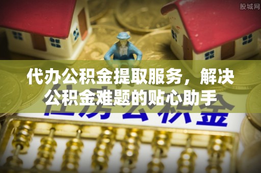 普安代办公积金提取服务，解决公积金难题的贴心助手