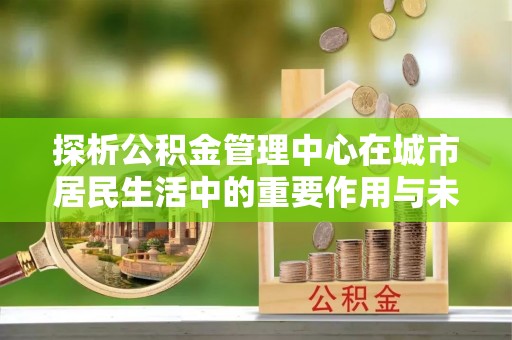 普安探析公积金管理中心在城市居民生活中的重要作用与未来发展趋势