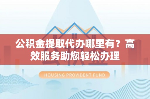 普安公积金提取代办哪里有？高效服务助您轻松办理