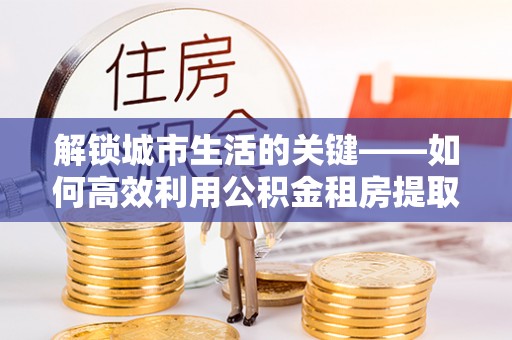 普安解锁城市生活的关键——如何高效利用公积金租房提取实现居住自由