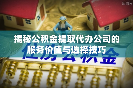 普安揭秘公积金提取代办公司的服务价值与选择技巧