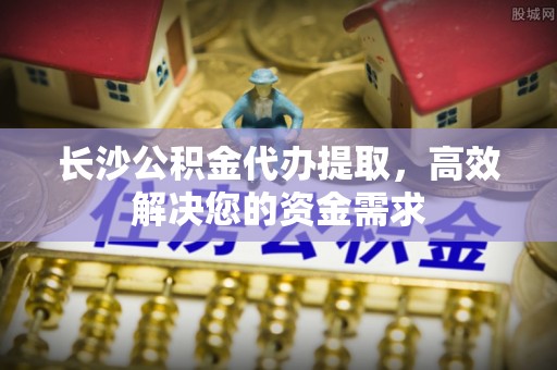 普安长沙公积金代办提取，高效解决您的资金需求