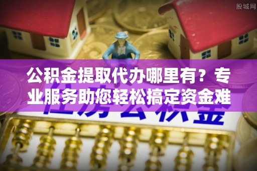 普安公积金提取代办哪里有？专业服务助您轻松搞定资金难题