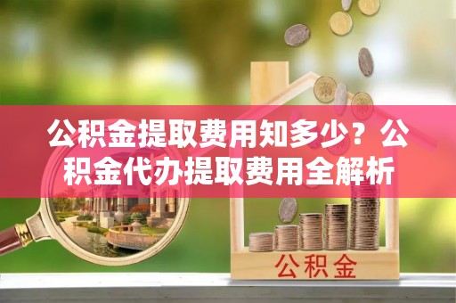 普安公积金提取费用知多少？公积金代办提取费用全解析