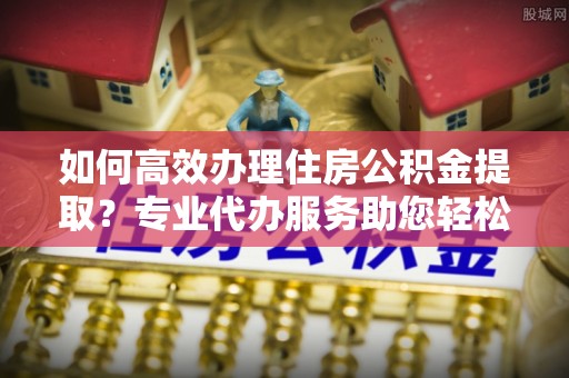 普安如何高效办理住房公积金提取？专业代办服务助您轻松解决难题